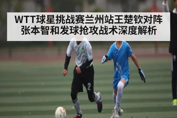 WTT球星挑战赛兰州站王楚钦对阵张本智和发球抢攻战术深度解析