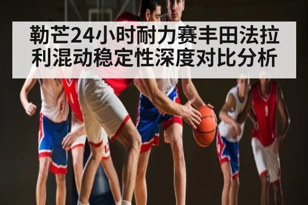 勒芒24小时耐力赛丰田法拉利混动稳定性深度对比分析