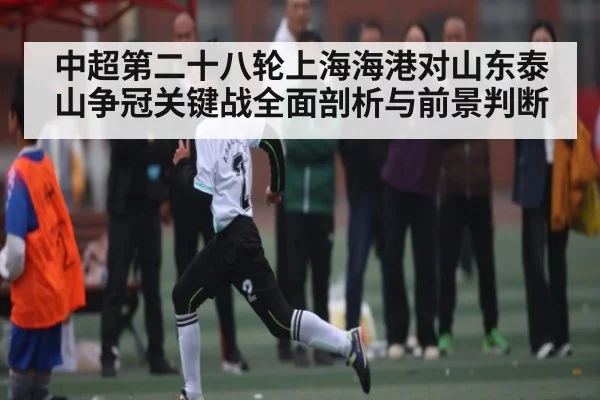 中超第二十八轮上海海港对山东泰山争冠关键战全面剖析与前景判断